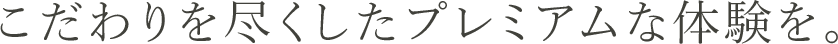こだわりを尽くしたプレミアムな体験を。